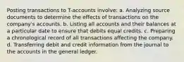 Posting transactions to T-accounts involve: a. Analyzing source documents to determine the effects of transactions on the company's accounts. b. Listing all accounts and their balances at a particular date to ensure that debits equal credits. c. Preparing a chronological record of all transactions affecting the company. d. Transferring debit and credit information from the journal to the accounts in the general ledger.