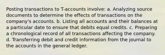 Posting transactions to T-accounts involve: a. Analyzing source documents to determine the effects of transactions on the company's accounts. b. Listing all accounts and their balances at a particular date to ensure that debits equal credits. c. Preparing a chronological record of all transactions affecting the company. d. Transferring debit and credit information from the journal to the accounts in the general ledger.