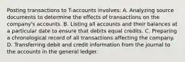 Posting transactions to T-accounts involves: A. Analyzing source documents to determine the effects of transactions on the company's accounts. B. Listing all accounts and their balances at a particular date to ensure that debits equal credits. C. Preparing a chronological record of all transactions affecting the company. D. Transferring debit and credit information from the journal to the accounts in the general ledger.