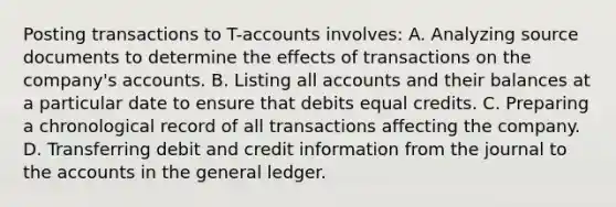 Posting transactions to T-accounts involves: A. Analyzing source documents to determine the effects of transactions on the company's accounts. B. Listing all accounts and their balances at a particular date to ensure that debits equal credits. C. Preparing a chronological record of all transactions affecting the company. D. Transferring debit and credit information from the journal to the accounts in the general ledger.