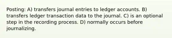 Posting: A) transfers journal entries to ledger accounts. B) transfers ledger transaction data to the journal. C) is an optional step in the recording process. D) normally occurs before journalizing.