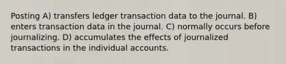 Posting A) transfers ledger transaction data to the journal. B) enters transaction data in the journal. C) normally occurs before journalizing. D) accumulates the effects of journalized transactions in the individual accounts.