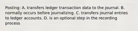 Posting: A. transfers ledger transaction data to the journal. B. normally occurs before journalizing. C. transfers journal entries to ledger accounts. D. is an optional step in the recording process