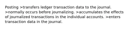 Posting >transfers ledger transaction data to the journal. >normally occurs before journalizing. >accumulates the effects of journalized transactions in the individual accounts. >enters transaction data in the journal.