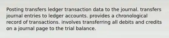 Posting transfers ledger transaction data to the journal. transfers journal entries to ledger accounts. provides a chronological record of transactions. involves transferring all debits and credits on a journal page to the trial balance.