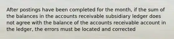 After postings have been completed for the month, if the sum of the balances in the accounts receivable subsidiary ledger does not agree with the balance of the accounts receivable account in the ledger, the errors must be located and corrected