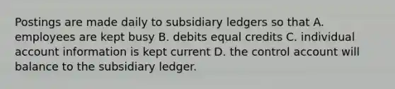 Postings are made daily to subsidiary ledgers so that A. employees are kept busy B. debits equal credits C. individual account information is kept current D. the control account will balance to the subsidiary ledger.