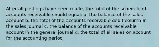 After all postings have been made, the total of the schedule of accounts receivable should equal: a. the balance of the sales account b. the total of the accounts receivable debit column in the sales journal c. the balance of the accounts receivable account in the general journal d. the total of all sales on account for the accounting period