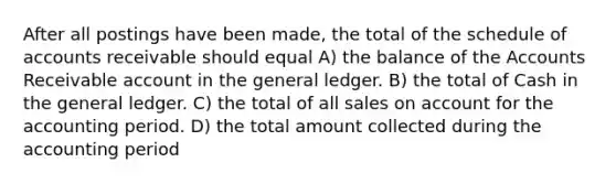 After all postings have been made, the total of the schedule of accounts receivable should equal A) the balance of the Accounts Receivable account in the general ledger. B) the total of Cash in the general ledger. C) the total of all sales on account for the accounting period. D) the total amount collected during the accounting period