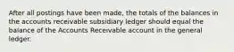 After all postings have been made, the totals of the balances in the accounts receivable subsidiary ledger should equal the balance of the Accounts Receivable account in the general ledger.