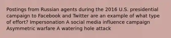 Postings from Russian agents during the 2016 U.S. presidential campaign to Facebook and Twitter are an example of what type of effort? Impersonation A social media influence campaign Asymmetric warfare A watering hole attack