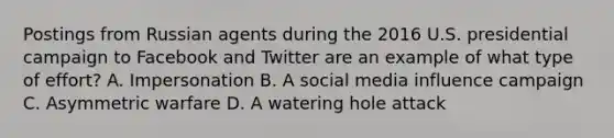 Postings from Russian agents during the 2016 U.S. presidential campaign to Facebook and Twitter are an example of what type of effort? A. Impersonation B. A social media influence campaign C. Asymmetric warfare D. A watering hole attack