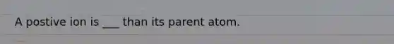 A postive ion is ___ than its parent atom.