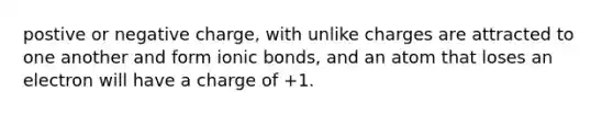 postive or negative charge, with unlike charges are attracted to one another and form ionic bonds, and an atom that loses an electron will have a charge of +1.