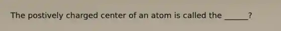 The postively charged center of an atom is called the ______?