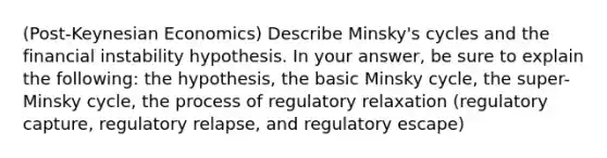 (Post-Keynesian Economics) Describe Minsky's cycles and the financial instability hypothesis. In your answer, be sure to explain the following: the hypothesis, the basic Minsky cycle, the super-Minsky cycle, the process of regulatory relaxation (regulatory capture, regulatory relapse, and regulatory escape)