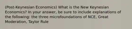 (Post-Keynesian Economics) What is the New Keynesian Economics? In your answer, be sure to include explanations of the following: the three microfoundations of NCE, Great Moderation, Taylor Rule