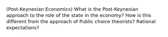 (Post-Keynesian Economics) What is the Post-Keynesian approach to the role of the state in the economy? How is this different from the approach of Public choice theorists? Rational expectations?