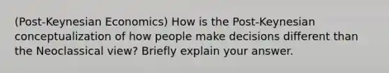 (Post-Keynesian Economics) How is the Post-Keynesian conceptualization of how people make decisions different than the Neoclassical view? Briefly explain your answer.