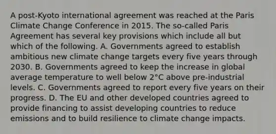 A post-Kyoto international agreement was reached at the Paris Climate Change Conference in 2015. The so-called Paris Agreement has several key provisions which include all but which of the following. A. Governments agreed to establish ambitious new climate change targets every five years through 2030. B. Governments agreed to keep the increase in global average temperature to well below 2°C above pre-industrial levels. C. Governments agreed to report every five years on their progress. D. The EU and other developed countries agreed to provide financing to assist developing countries to reduce emissions and to build resilience to climate change impacts.