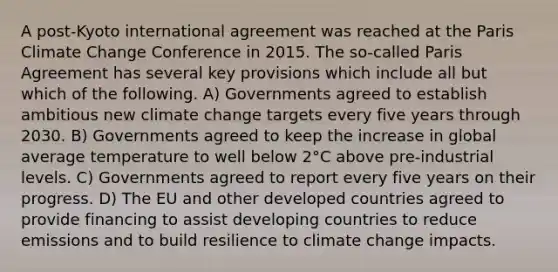 A post-Kyoto international agreement was reached at the Paris Climate Change Conference in 2015. The so-called Paris Agreement has several key provisions which include all but which of the following. A) Governments agreed to establish ambitious new climate change targets every five years through 2030. B) Governments agreed to keep the increase in global average temperature to well below 2°C above pre-industrial levels. C) Governments agreed to report every five years on their progress. D) The EU and other developed countries agreed to provide financing to assist developing countries to reduce emissions and to build resilience to climate change impacts.