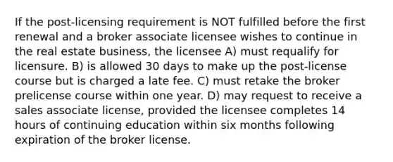 If the post-licensing requirement is NOT fulfilled before the first renewal and a broker associate licensee wishes to continue in the real estate business, the licensee A) must requalify for licensure. B) is allowed 30 days to make up the post-license course but is charged a late fee. C) must retake the broker prelicense course within one year. D) may request to receive a sales associate license, provided the licensee completes 14 hours of continuing education within six months following expiration of the broker license.