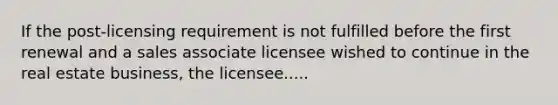 If the post-licensing requirement is not fulfilled before the first renewal and a sales associate licensee wished to continue in the real estate business, the licensee.....