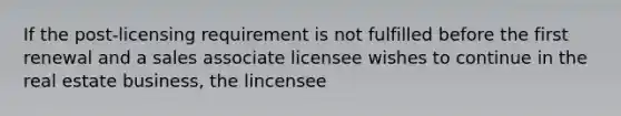 If the post-licensing requirement is not fulfilled before the first renewal and a sales associate licensee wishes to continue in the real estate business, the lincensee