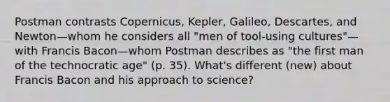 Postman contrasts Copernicus, Kepler, Galileo, Descartes, and Newton—whom he considers all "men of tool-using cultures"—with Francis Bacon—whom Postman describes as "the first man of the technocratic age" (p. 35). What's different (new) about Francis Bacon and his approach to science?