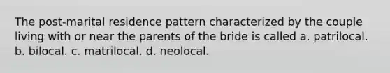 The post-marital residence pattern characterized by the couple living with or near the parents of the bride is called a. patrilocal. b. bilocal. c. matrilocal. d. neolocal.