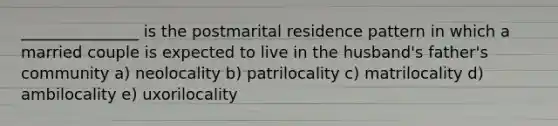 _______________ is the postmarital residence pattern in which a married couple is expected to live in the husband's father's community a) neolocality b) patrilocality c) matrilocality d) ambilocality e) uxorilocality