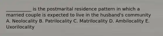 ___________ is the postmarital residence pattern in which a married couple is expected to live in the husband's community A. Neolocality B. Patrilocality C. Matrilocality D. Ambilocality E. Uxorilocality