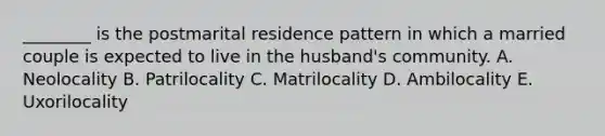 ________ is the postmarital residence pattern in which a married couple is expected to live in the husband's community. A. Neolocality B. Patrilocality C. Matrilocality D. Ambilocality E. Uxorilocality