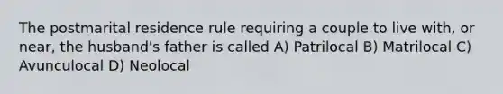 The postmarital residence rule requiring a couple to live with, or near, the husband's father is called A) Patrilocal B) Matrilocal C) Avunculocal D) Neolocal