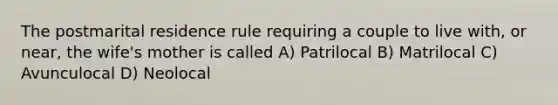 The postmarital residence rule requiring a couple to live with, or near, the wife's mother is called A) Patrilocal B) Matrilocal C) Avunculocal D) Neolocal