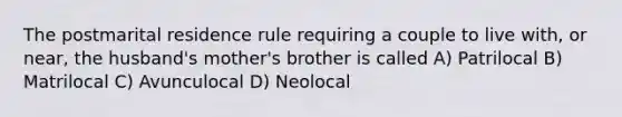 The postmarital residence rule requiring a couple to live with, or near, the husband's mother's brother is called A) Patrilocal B) Matrilocal C) Avunculocal D) Neolocal