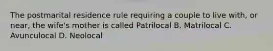 The postmarital residence rule requiring a couple to live with, or near, the wife's mother is called Patrilocal B. Matrilocal C. Avunculocal D. Neolocal