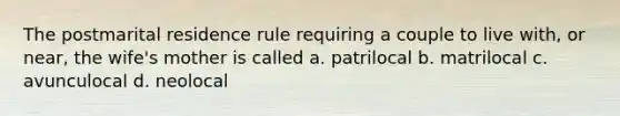 The postmarital residence rule requiring a couple to live with, or near, the wife's mother is called a. patrilocal b. matrilocal c. avunculocal d. neolocal