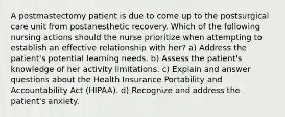 A postmastectomy patient is due to come up to the postsurgical care unit from postanesthetic recovery. Which of the following nursing actions should the nurse prioritize when attempting to establish an effective relationship with her? a) Address the patient's potential learning needs. b) Assess the patient's knowledge of her activity limitations. c) Explain and answer questions about the Health Insurance Portability and Accountability Act (HIPAA). d) Recognize and address the patient's anxiety.