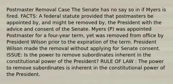 Postmaster Removal Case The Senate has no say so in if Myers is fired. FACTS: A federal statute provided that postmasters be appointed by, and might be removed by, the President with the advice and consent of the Senate. Myers (P) was appointed Postmaster for a four-year term, yet was removed from office by President Wilson prior to the expiration of the term. President Wilson made the removal without applying for Senate consent. ISSUE: Is the power to remove subordinates inherent in the constitutional power of the President? RULE OF LAW : The power to remove subordinates is inherent in the constitutional power of the President.