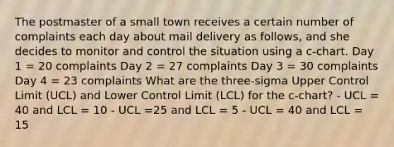 The postmaster of a small town receives a certain number of complaints each day about mail delivery as follows, and she decides to monitor and control the situation using a c-chart. Day 1 = 20 complaints Day 2 = 27 complaints Day 3 = 30 complaints Day 4 = 23 complaints What are the three-sigma Upper Control Limit (UCL) and Lower Control Limit (LCL) for the c-chart? - UCL = 40 and LCL = 10 - UCL =25 and LCL = 5 - UCL = 40 and LCL = 15