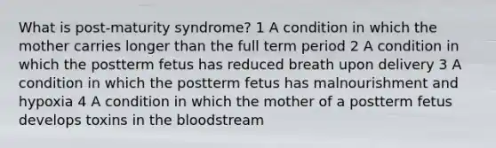 What is post-maturity syndrome? 1 A condition in which the mother carries longer than the full term period 2 A condition in which the postterm fetus has reduced breath upon delivery 3 A condition in which the postterm fetus has malnourishment and hypoxia 4 A condition in which the mother of a postterm fetus develops toxins in the bloodstream