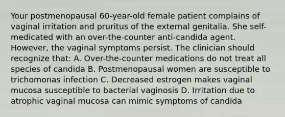 Your postmenopausal 60-year-old female patient complains of vaginal irritation and pruritus of the external genitalia. She self-medicated with an over-the-counter anti-candida agent. However, the vaginal symptoms persist. The clinician should recognize that: A. Over-the-counter medications do not treat all species of candida B. Postmenopausal women are susceptible to trichomonas infection C. Decreased estrogen makes vaginal mucosa susceptible to bacterial vaginosis D. Irritation due to atrophic vaginal mucosa can mimic symptoms of candida