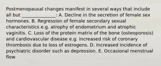 Postmenopausal changes manifest in several ways that include all but _______________: A. Decline in the secretion of female sex hormones. B. Regression of female secondary sexual characteristics e.g. atrophy of endometrium and atrophic vaginitis. C. Loss of the protein matrix of the bone (osteoporosis) and cardiovascular disease e.g. increased risk of coronary thrombosis due to loss of estrogens. D. Increased incidence of psychiatric disorder such as depression. E. Occasional menstrual flow