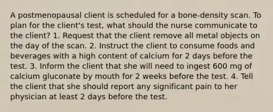 A postmenopausal client is scheduled for a bone-density scan. To plan for the client's test, what should the nurse communicate to the client? 1. Request that the client remove all metal objects on the day of the scan. 2. Instruct the client to consume foods and beverages with a high content of calcium for 2 days before the test. 3. Inform the client that she will need to ingest 600 mg of calcium gluconate by mouth for 2 weeks before the test. 4. Tell the client that she should report any significant pain to her physician at least 2 days before the test.