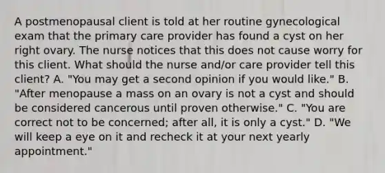 A postmenopausal client is told at her routine gynecological exam that the primary care provider has found a cyst on her right ovary. The nurse notices that this does not cause worry for this client. What should the nurse and/or care provider tell this client? A. "You may get a second opinion if you would like." B. "After menopause a mass on an ovary is not a cyst and should be considered cancerous until proven otherwise." C. "You are correct not to be concerned; after all, it is only a cyst." D. "We will keep a eye on it and recheck it at your next yearly appointment."