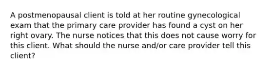 A postmenopausal client is told at her routine gynecological exam that the primary care provider has found a cyst on her right ovary. The nurse notices that this does not cause worry for this client. What should the nurse and/or care provider tell this client?