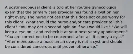 A postmenopausal client is told at her routine gynecological exam that the primary care provider has found a cyst on her right ovary. The nurse notices that this does not cause worry for this client. What should the nurse and/or care provider tell this client? "You may get a second opinion if you would like." "We will keep a eye on it and recheck it at your next yearly appointment." "You are correct not to be concerned; after all, it is only a cyst." "After menopause a mass on an ovary is not a cyst and should be considered cancerous until proven otherwise."