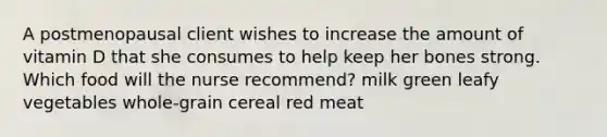 A postmenopausal client wishes to increase the amount of vitamin D that she consumes to help keep her bones strong. Which food will the nurse recommend? milk green leafy vegetables whole-grain cereal red meat