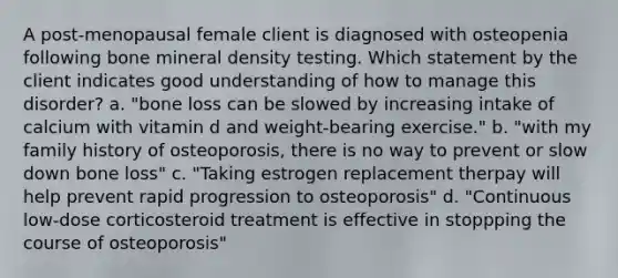 A post-menopausal female client is diagnosed with osteopenia following bone mineral density testing. Which statement by the client indicates good understanding of how to manage this disorder? a. "bone loss can be slowed by increasing intake of calcium with vitamin d and weight-bearing exercise." b. "with my family history of osteoporosis, there is no way to prevent or slow down bone loss" c. "Taking estrogen replacement therpay will help prevent rapid progression to osteoporosis" d. "Continuous low-dose corticosteroid treatment is effective in stoppping the course of osteoporosis"